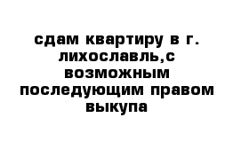 сдам квартиру в г. лихославль,с возможным последующим правом выкупа